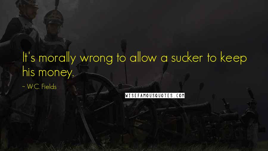 W.C. Fields Quotes: It's morally wrong to allow a sucker to keep his money.