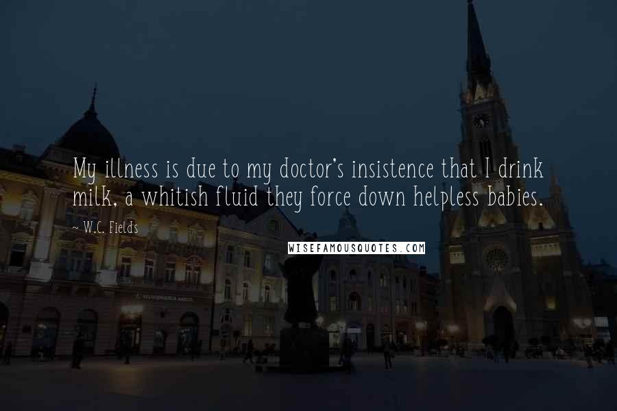 W.C. Fields Quotes: My illness is due to my doctor's insistence that I drink milk, a whitish fluid they force down helpless babies.