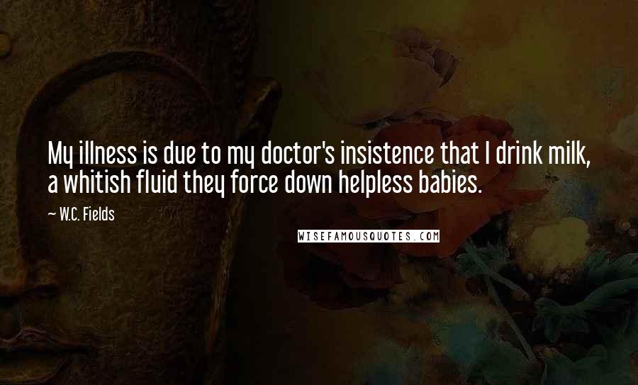 W.C. Fields Quotes: My illness is due to my doctor's insistence that I drink milk, a whitish fluid they force down helpless babies.