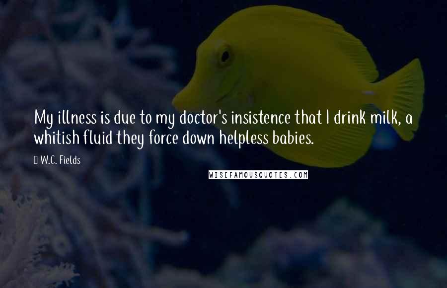 W.C. Fields Quotes: My illness is due to my doctor's insistence that I drink milk, a whitish fluid they force down helpless babies.