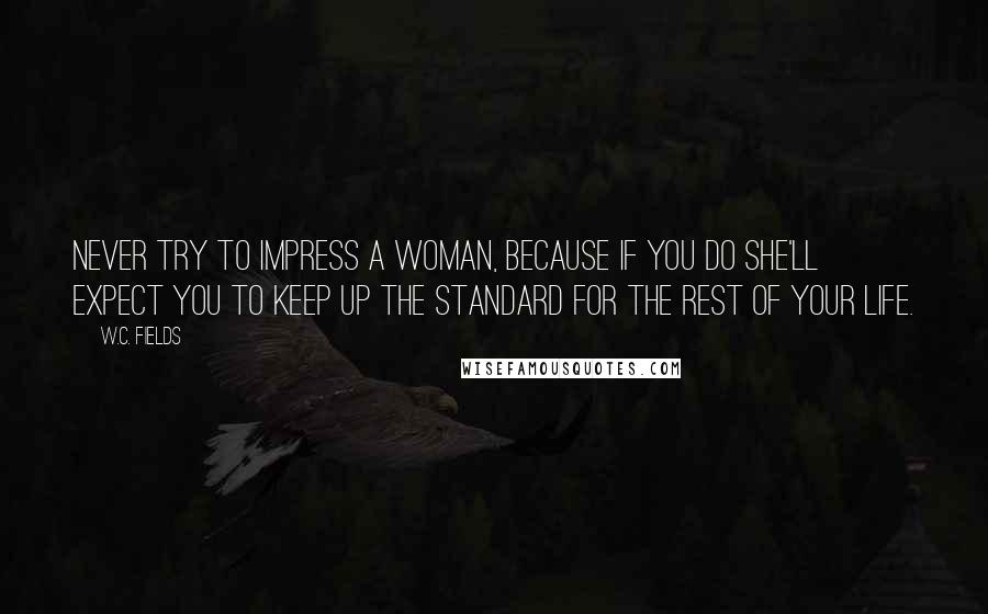 W.C. Fields Quotes: Never try to impress a woman, because if you do she'll expect you to keep up the standard for the rest of your life.