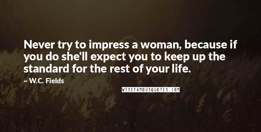 W.C. Fields Quotes: Never try to impress a woman, because if you do she'll expect you to keep up the standard for the rest of your life.