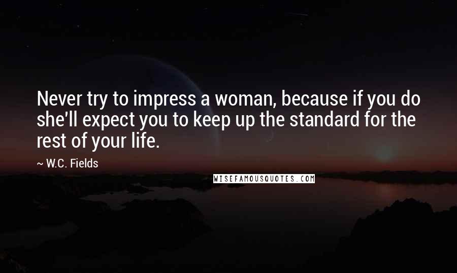 W.C. Fields Quotes: Never try to impress a woman, because if you do she'll expect you to keep up the standard for the rest of your life.