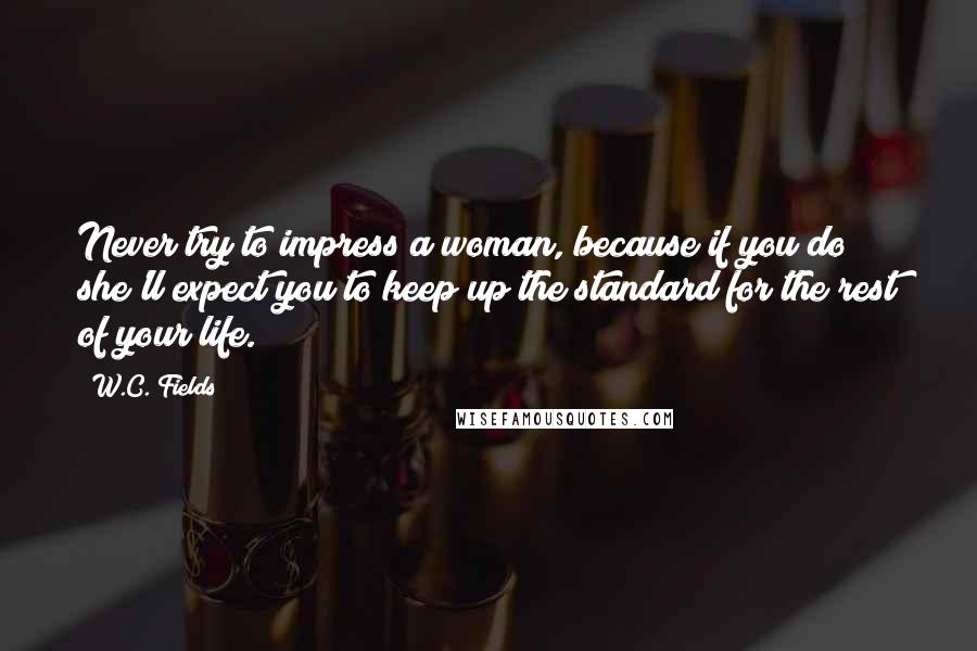 W.C. Fields Quotes: Never try to impress a woman, because if you do she'll expect you to keep up the standard for the rest of your life.