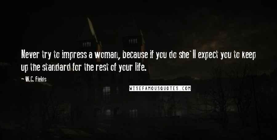 W.C. Fields Quotes: Never try to impress a woman, because if you do she'll expect you to keep up the standard for the rest of your life.