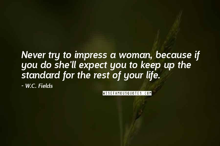 W.C. Fields Quotes: Never try to impress a woman, because if you do she'll expect you to keep up the standard for the rest of your life.