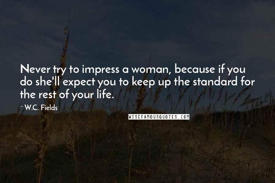 W.C. Fields Quotes: Never try to impress a woman, because if you do she'll expect you to keep up the standard for the rest of your life.