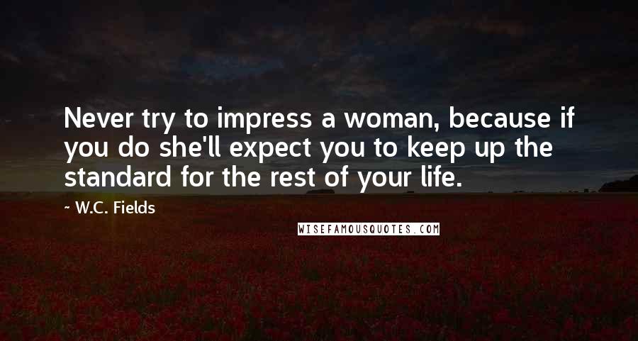 W.C. Fields Quotes: Never try to impress a woman, because if you do she'll expect you to keep up the standard for the rest of your life.