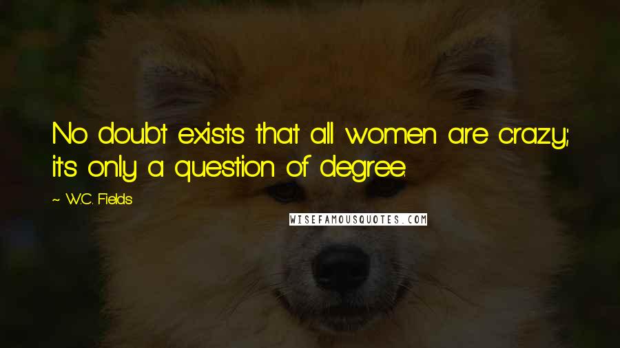 W.C. Fields Quotes: No doubt exists that all women are crazy; it's only a question of degree.