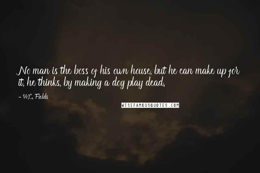 W.C. Fields Quotes: No man is the boss of his own house, but he can make up for it, he thinks, by making a dog play dead.