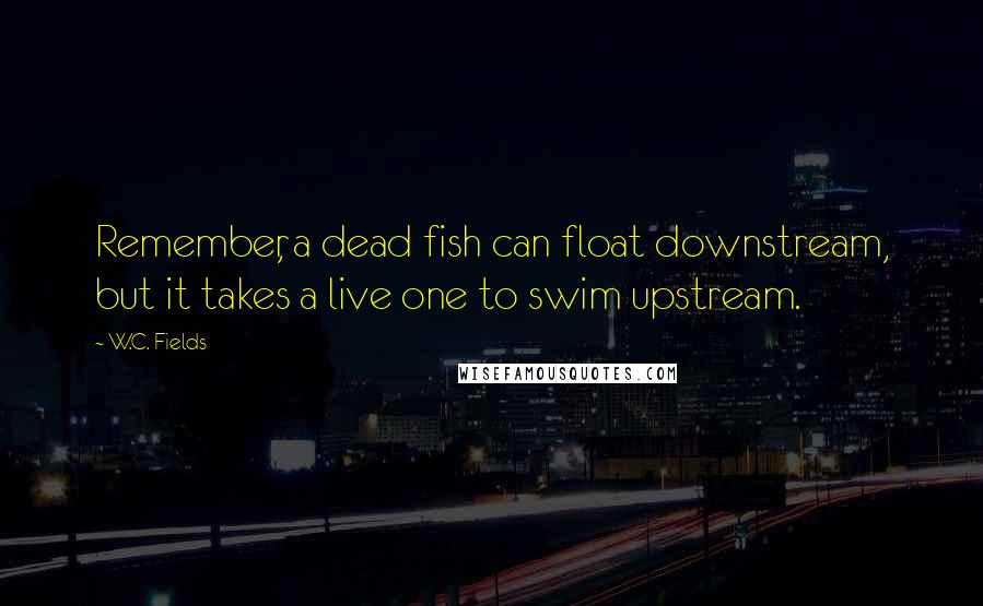 W.C. Fields Quotes: Remember, a dead fish can float downstream, but it takes a live one to swim upstream.
