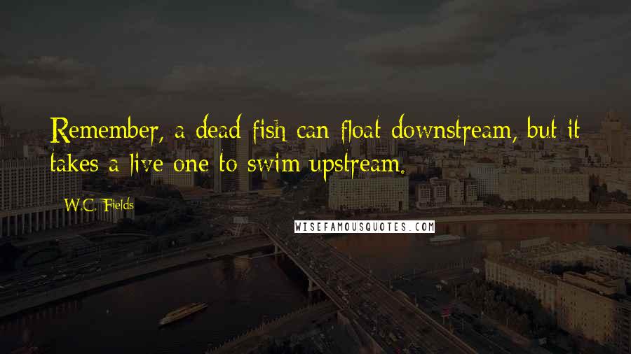 W.C. Fields Quotes: Remember, a dead fish can float downstream, but it takes a live one to swim upstream.