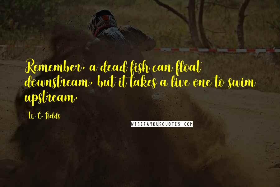 W.C. Fields Quotes: Remember, a dead fish can float downstream, but it takes a live one to swim upstream.