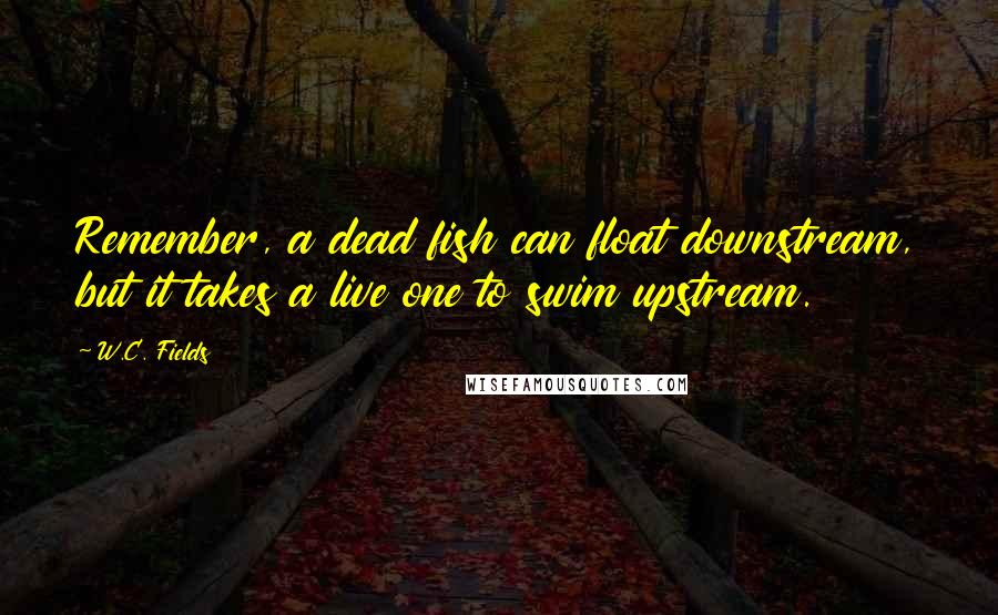 W.C. Fields Quotes: Remember, a dead fish can float downstream, but it takes a live one to swim upstream.