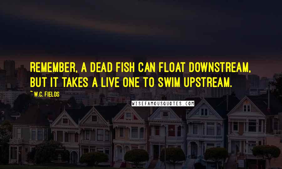 W.C. Fields Quotes: Remember, a dead fish can float downstream, but it takes a live one to swim upstream.