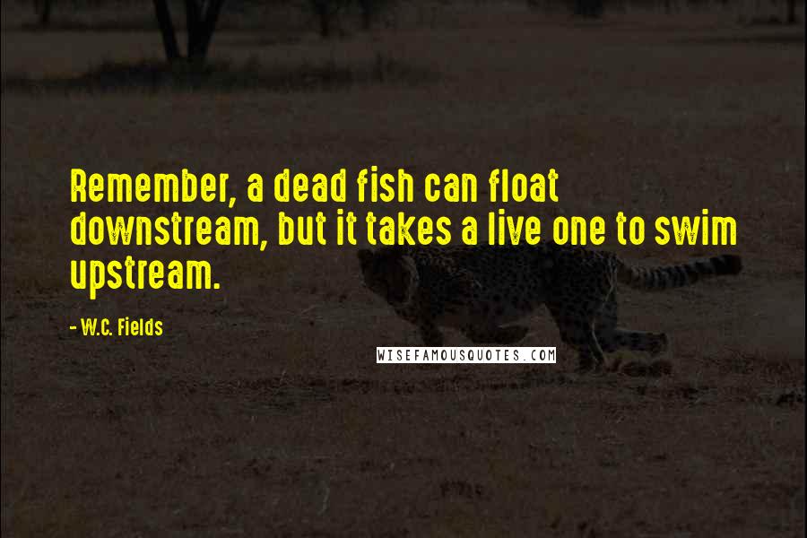 W.C. Fields Quotes: Remember, a dead fish can float downstream, but it takes a live one to swim upstream.