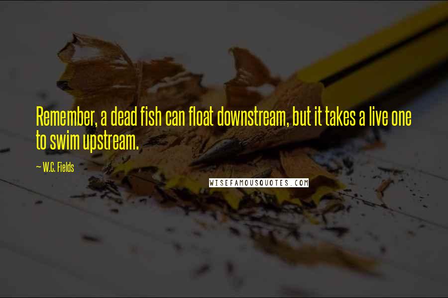 W.C. Fields Quotes: Remember, a dead fish can float downstream, but it takes a live one to swim upstream.