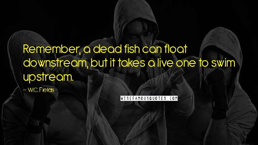 W.C. Fields Quotes: Remember, a dead fish can float downstream, but it takes a live one to swim upstream.