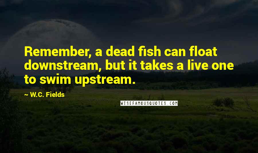 W.C. Fields Quotes: Remember, a dead fish can float downstream, but it takes a live one to swim upstream.