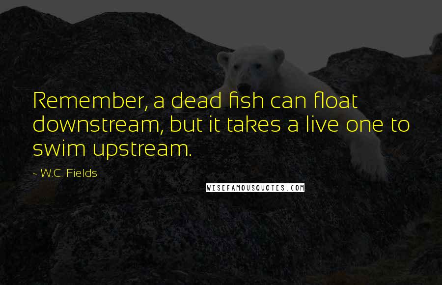 W.C. Fields Quotes: Remember, a dead fish can float downstream, but it takes a live one to swim upstream.