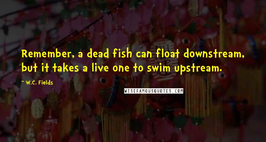 W.C. Fields Quotes: Remember, a dead fish can float downstream, but it takes a live one to swim upstream.