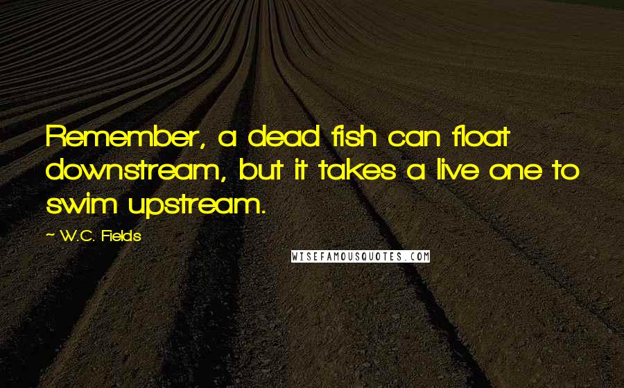 W.C. Fields Quotes: Remember, a dead fish can float downstream, but it takes a live one to swim upstream.