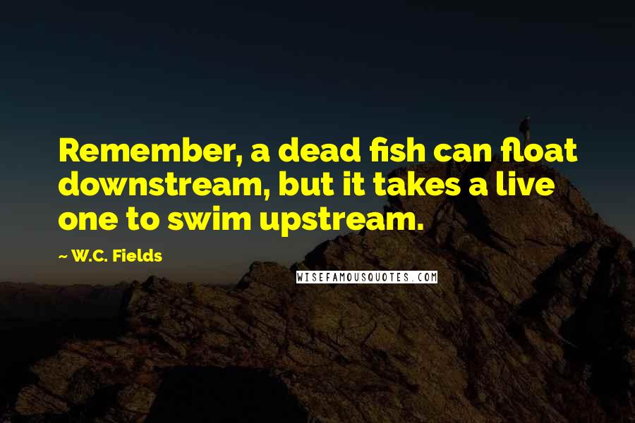 W.C. Fields Quotes: Remember, a dead fish can float downstream, but it takes a live one to swim upstream.