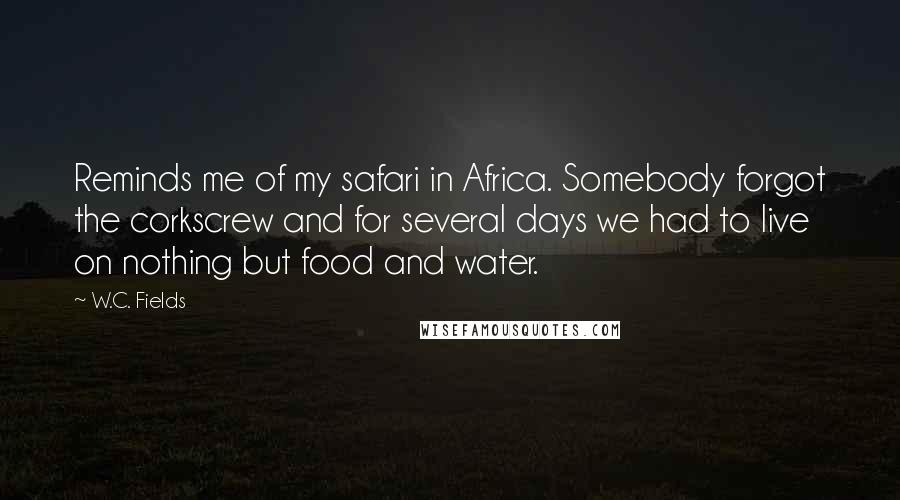 W.C. Fields Quotes: Reminds me of my safari in Africa. Somebody forgot the corkscrew and for several days we had to live on nothing but food and water.