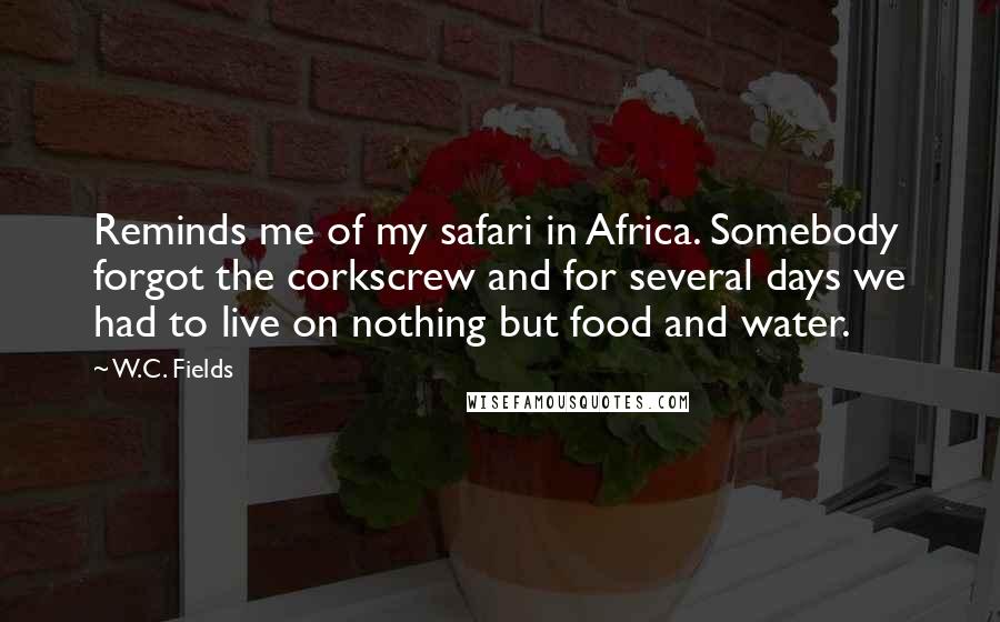 W.C. Fields Quotes: Reminds me of my safari in Africa. Somebody forgot the corkscrew and for several days we had to live on nothing but food and water.