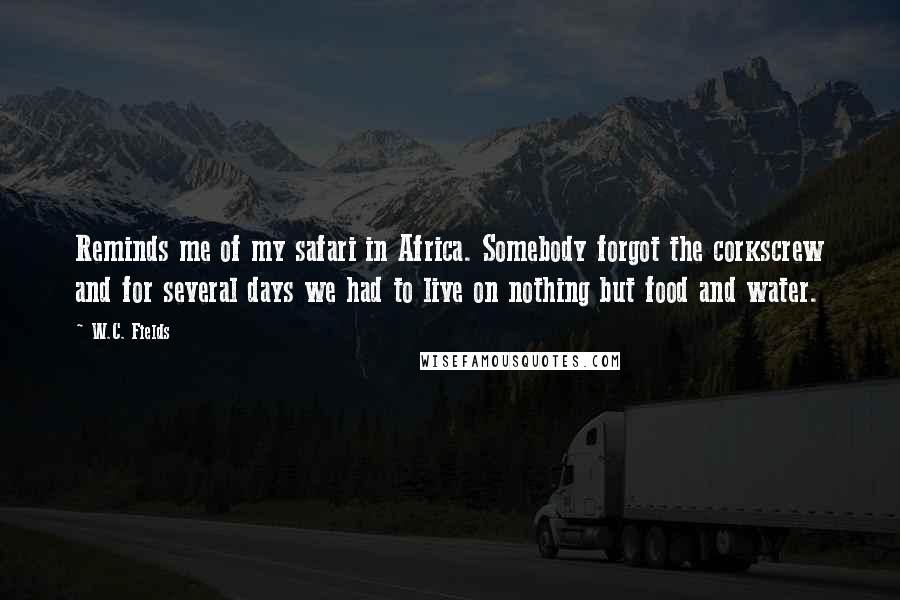 W.C. Fields Quotes: Reminds me of my safari in Africa. Somebody forgot the corkscrew and for several days we had to live on nothing but food and water.