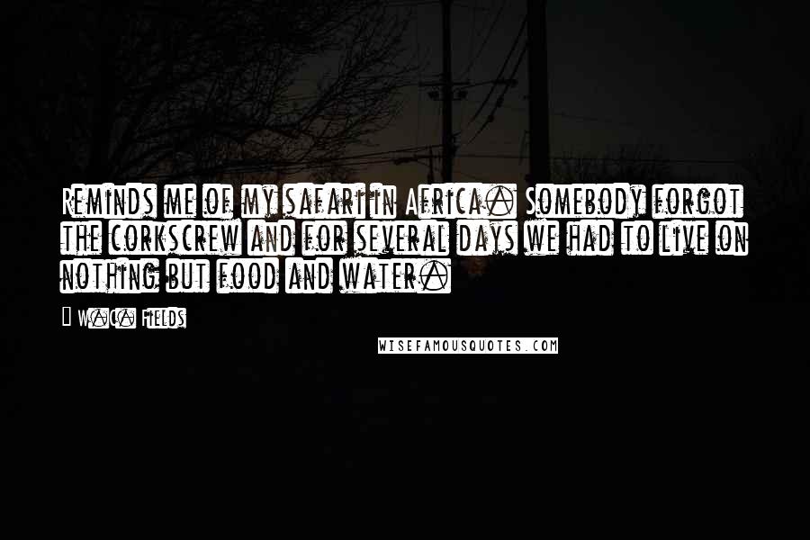 W.C. Fields Quotes: Reminds me of my safari in Africa. Somebody forgot the corkscrew and for several days we had to live on nothing but food and water.