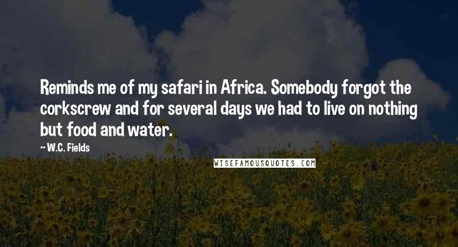 W.C. Fields Quotes: Reminds me of my safari in Africa. Somebody forgot the corkscrew and for several days we had to live on nothing but food and water.