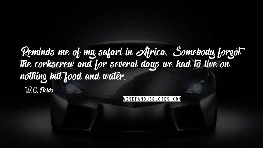 W.C. Fields Quotes: Reminds me of my safari in Africa. Somebody forgot the corkscrew and for several days we had to live on nothing but food and water.