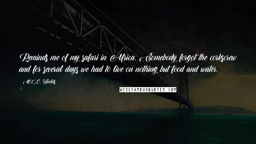 W.C. Fields Quotes: Reminds me of my safari in Africa. Somebody forgot the corkscrew and for several days we had to live on nothing but food and water.