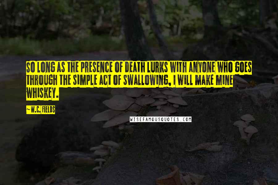 W.C. Fields Quotes: So long as the presence of death lurks with anyone who goes through the simple act of swallowing, I will make mine whiskey.