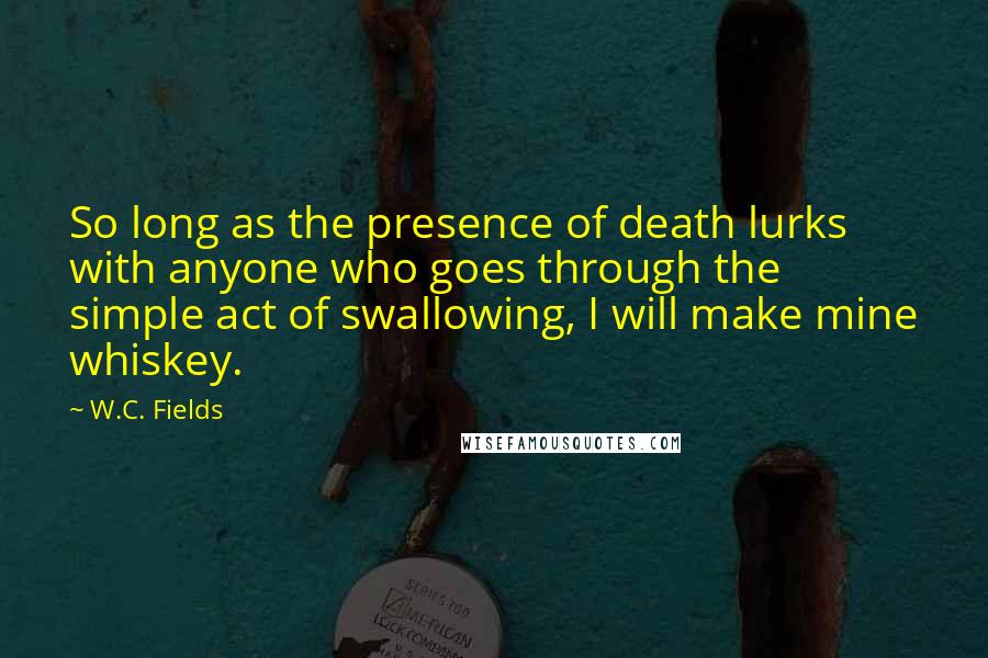 W.C. Fields Quotes: So long as the presence of death lurks with anyone who goes through the simple act of swallowing, I will make mine whiskey.
