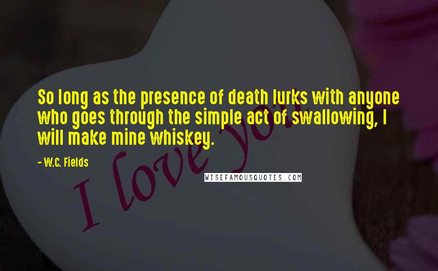 W.C. Fields Quotes: So long as the presence of death lurks with anyone who goes through the simple act of swallowing, I will make mine whiskey.