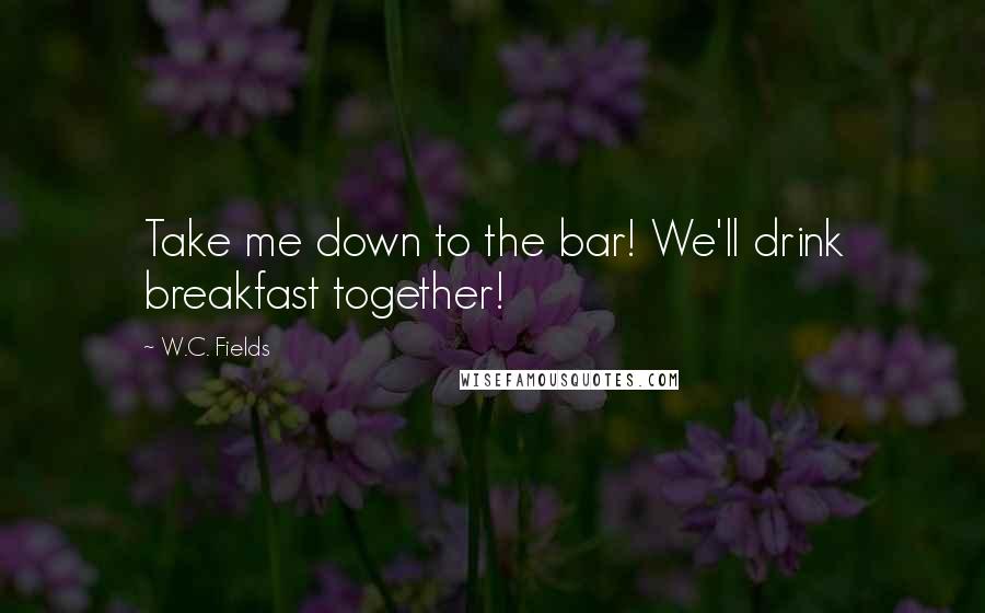 W.C. Fields Quotes: Take me down to the bar! We'll drink breakfast together!