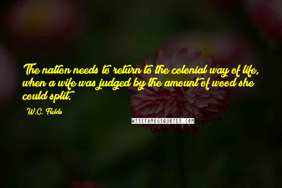 W.C. Fields Quotes: The nation needs to return to the colonial way of life, when a wife was judged by the amount of wood she could split.