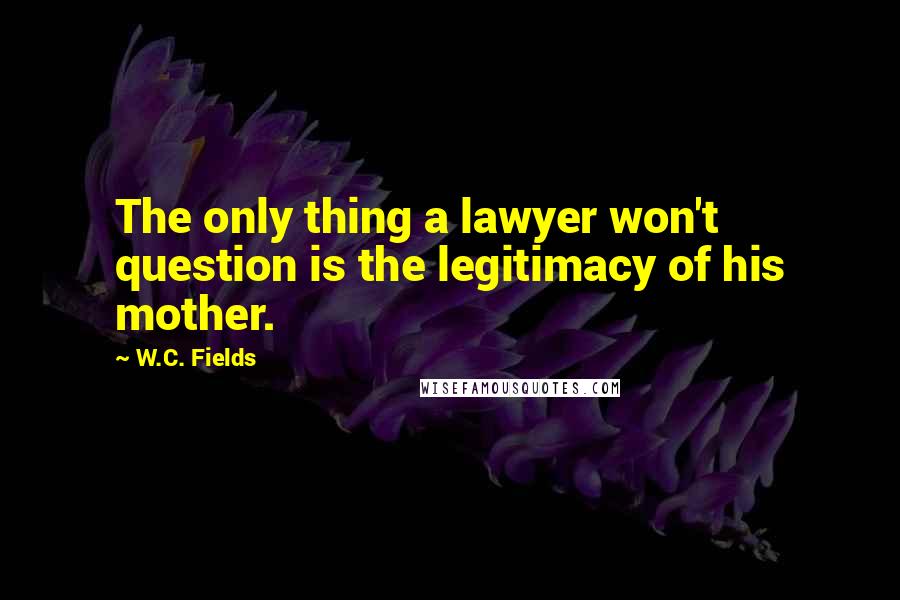 W.C. Fields Quotes: The only thing a lawyer won't question is the legitimacy of his mother.