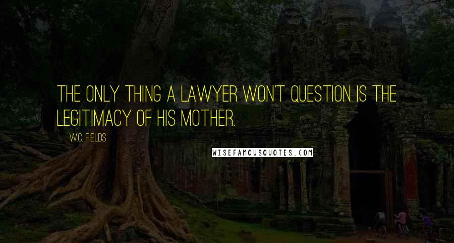 W.C. Fields Quotes: The only thing a lawyer won't question is the legitimacy of his mother.