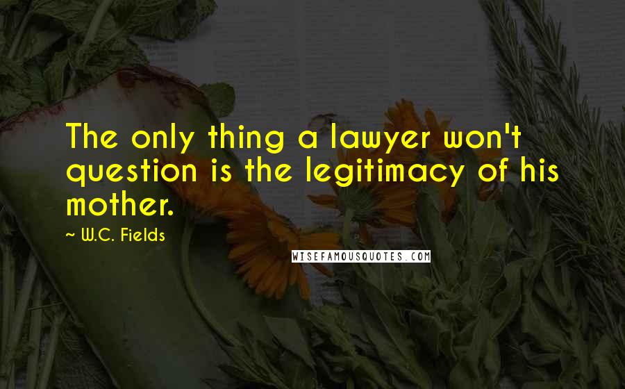 W.C. Fields Quotes: The only thing a lawyer won't question is the legitimacy of his mother.