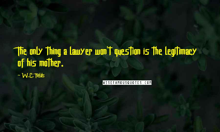 W.C. Fields Quotes: The only thing a lawyer won't question is the legitimacy of his mother.