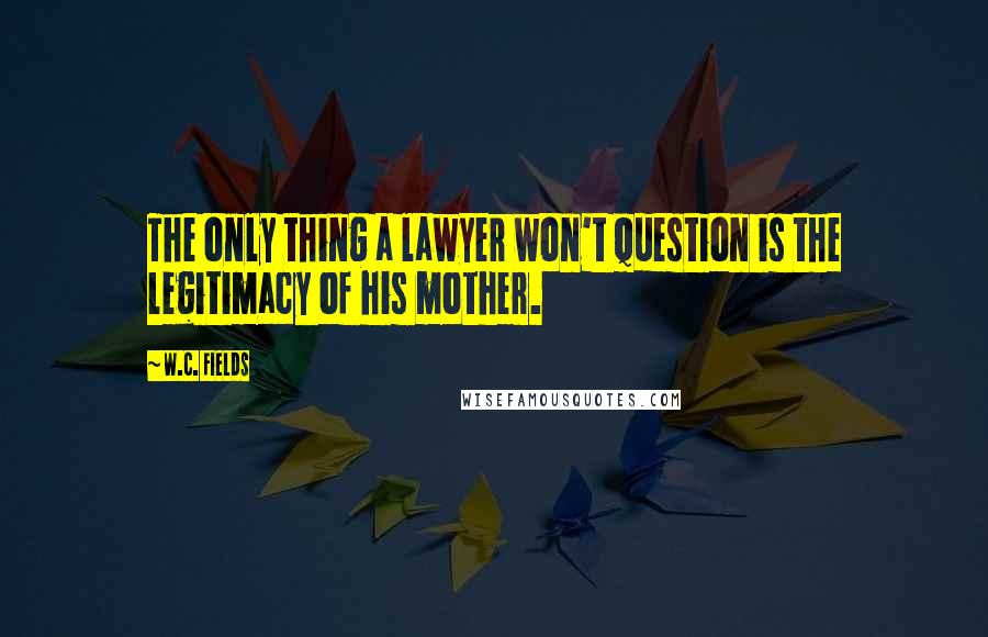 W.C. Fields Quotes: The only thing a lawyer won't question is the legitimacy of his mother.