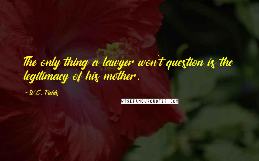 W.C. Fields Quotes: The only thing a lawyer won't question is the legitimacy of his mother.