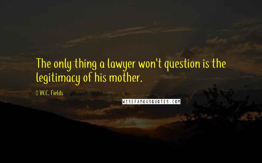 W.C. Fields Quotes: The only thing a lawyer won't question is the legitimacy of his mother.