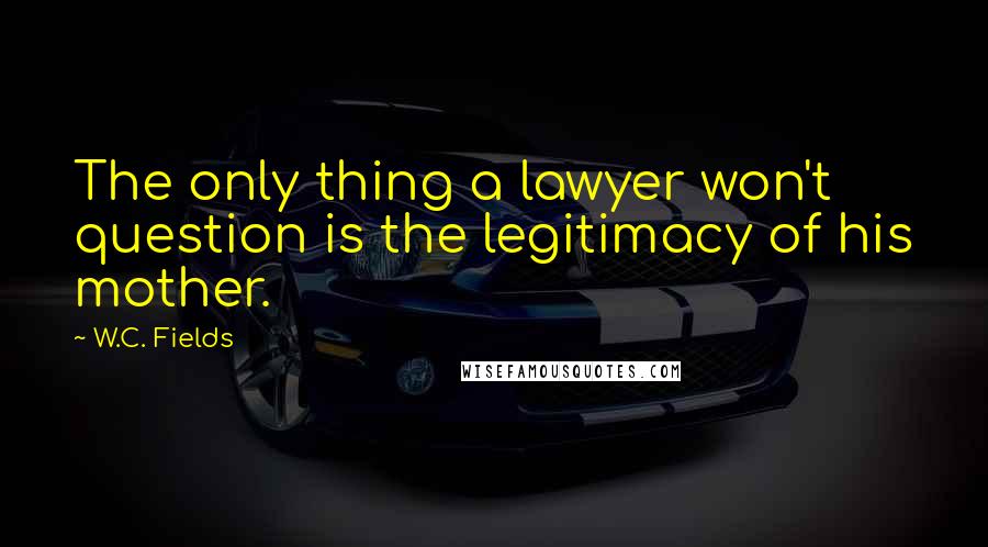 W.C. Fields Quotes: The only thing a lawyer won't question is the legitimacy of his mother.