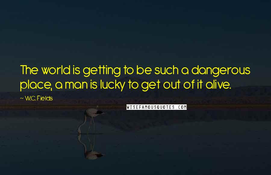 W.C. Fields Quotes: The world is getting to be such a dangerous place, a man is lucky to get out of it alive.