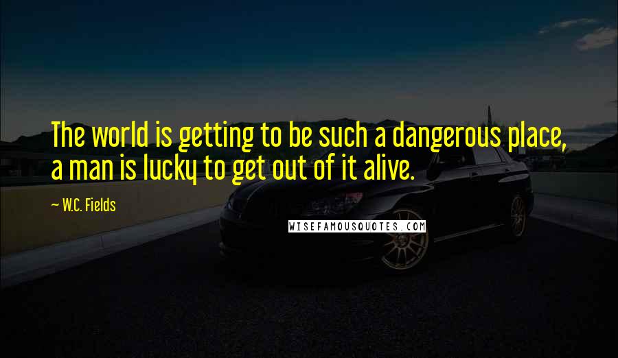 W.C. Fields Quotes: The world is getting to be such a dangerous place, a man is lucky to get out of it alive.