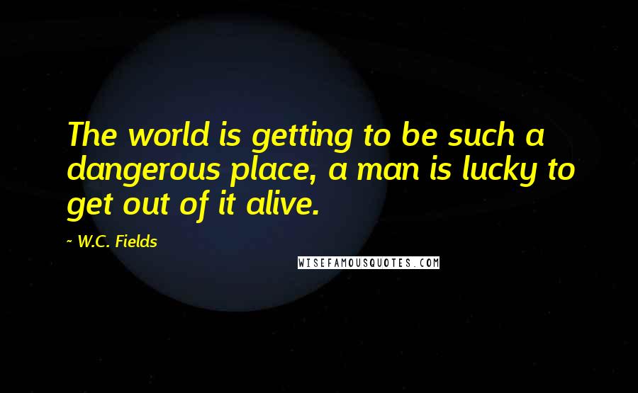 W.C. Fields Quotes: The world is getting to be such a dangerous place, a man is lucky to get out of it alive.